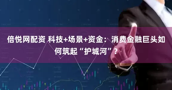 倍悦网配资 科技+场景+资金：消费金融巨头如何筑起“护城河”？