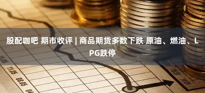 股配咖吧 期市收评 | 商品期货多数下跌 原油、燃油、LPG跌停