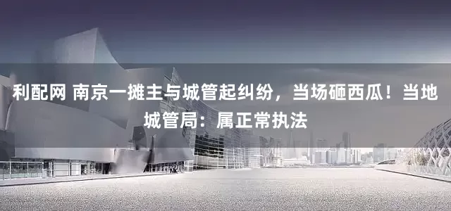 利配网 南京一摊主与城管起纠纷，当场砸西瓜！当地城管局：属正常执法