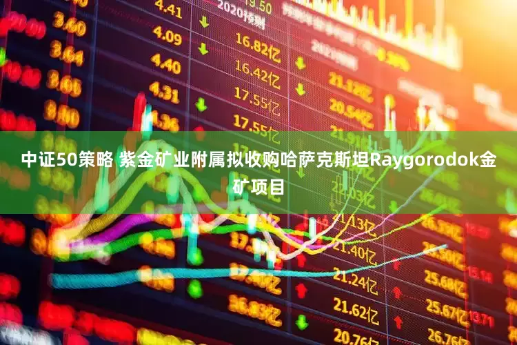 中证50策略 紫金矿业附属拟收购哈萨克斯坦Raygorodok金矿项目