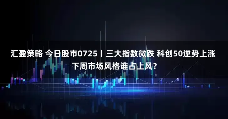 汇盈策略 今日股市0725丨三大指数微跌 科创50逆势上涨 下周市场风格谁占上风？