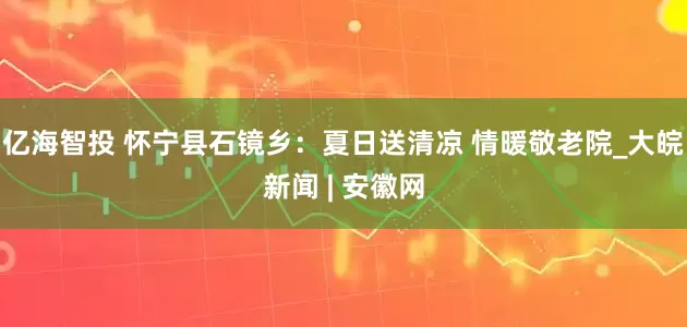 亿海智投 怀宁县石镜乡：夏日送清凉 情暖敬老院_大皖新闻 | 安徽网