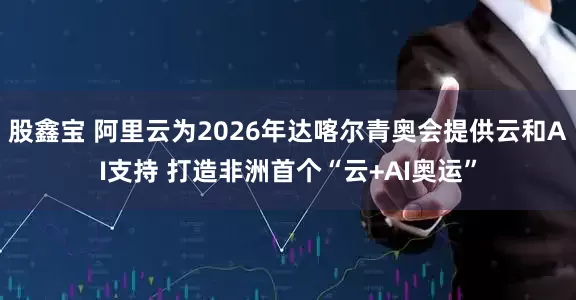 股鑫宝 阿里云为2026年达喀尔青奥会提供云和AI支持 打造非洲首个“云+AI奥运”