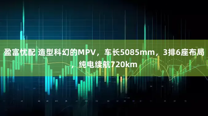 盈富忧配 造型科幻的MPV，车长5085mm，3排6座布局，纯电续航720km