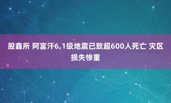 股鑫所 阿富汗6.1级地震已致超600人死亡 灾区损失惨重