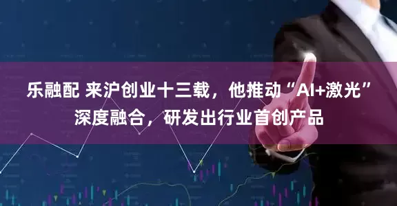 乐融配 来沪创业十三载,他推动“AI+激光”深度融合,研发出行业首创产品