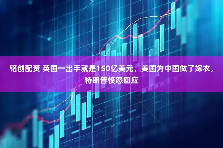 铭创配资 英国一出手就是150亿美元,美国为中国做了嫁衣,特朗普愤怒回应