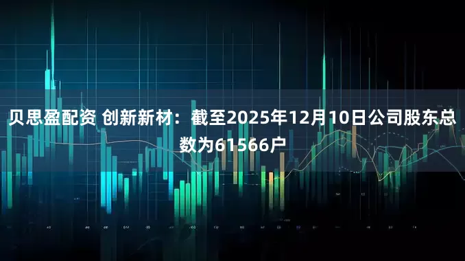 贝思盈配资 创新新材：截至2025年12月10日公司股东总数为61566户