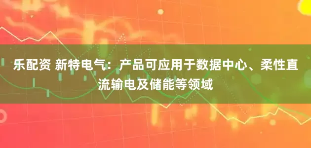 乐配资 新特电气：产品可应用于数据中心、柔性直流输电及储能等领域